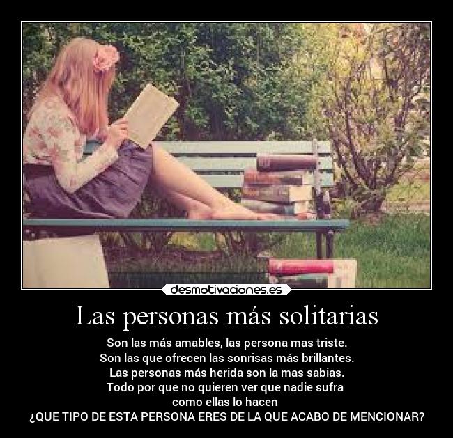 Las personas más solitarias - Son las más amables, las persona mas triste.
Son las que ofrecen las sonrisas más brillantes.
Las personas más herida son la mas sabias.
Todo por que no quieren ver que nadie sufra
como ellas lo hacen
¿QUE TIPO DE ESTA PERSONA ERES DE LA QUE ACABO DE MENCIONAR?