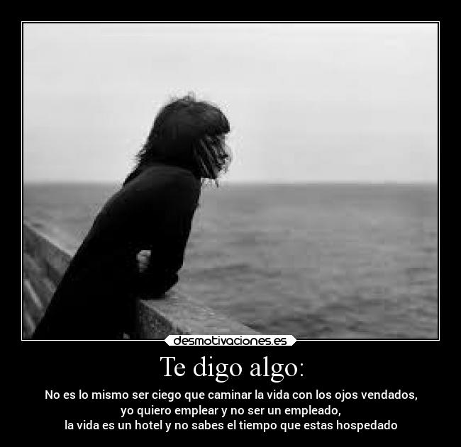 Te digo algo: - No es lo mismo ser ciego que caminar la vida con los ojos vendados,
yo quiero emplear y no ser un empleado,
la vida es un hotel y no sabes el tiempo que estas hospedado