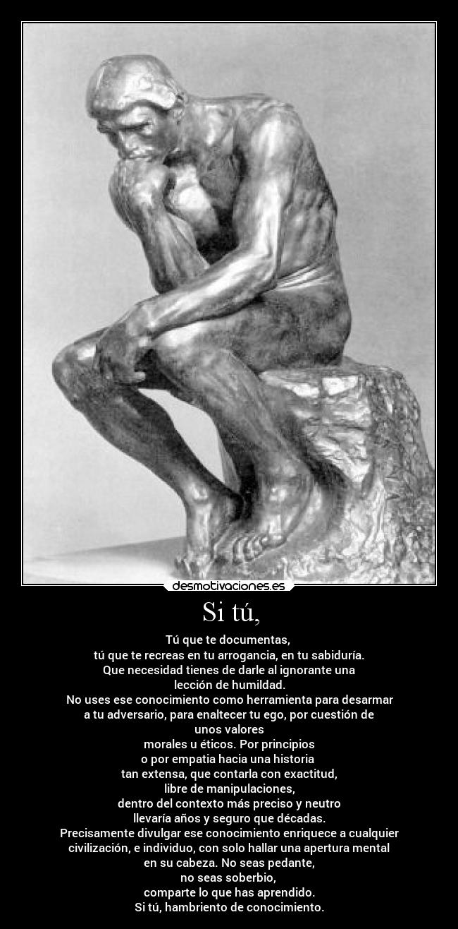 Si tú, - Tú que te documentas, 
tú que te recreas en tu arrogancia, en tu sabiduría.
Que necesidad tienes de darle al ignorante una
lección de humildad.
No uses ese conocimiento como herramienta para desarmar
a tu adversario, para enaltecer tu ego, por cuestión de
unos valores
morales u éticos. Por principios
o por empatia hacia una historia 
tan extensa, que contarla con exactitud,
libre de manipulaciones,
dentro del contexto más preciso y neutro
llevaría años y seguro que décadas.
Precisamente divulgar ese conocimiento enriquece a cualquier
civilización, e individuo, con solo hallar una apertura mental
en su cabeza. No seas pedante,
no seas soberbio, 
comparte lo que has aprendido.
Si tú, hambriento de conocimiento.