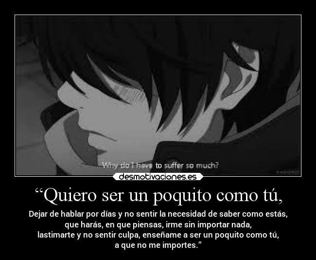 “Quiero ser un poquito como tú, - Dejar de hablar por días y no sentir la necesidad de saber como estás,
que harás, en que piensas, irme sin importar nada,
lastimarte y no sentir culpa, enseñame a ser un poquito como tú,
a que no me importes.”