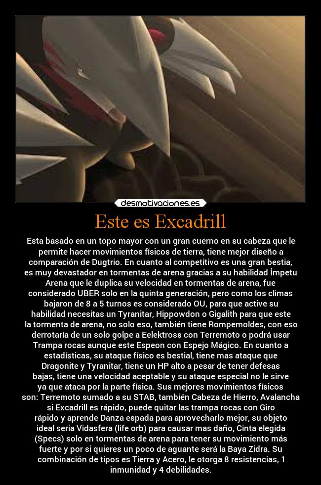 Este es Excadrill - Esta basado en un topo mayor con un gran cuerno en su cabeza que le
permite hacer movimientos físicos de tierra, tiene mejor diseño a
comparación de Dugtrio. En cuanto al competitivo es una gran bestia,
es muy devastador en tormentas de arena gracias a su habilidad Ímpetu
Arena que le duplica su velocidad en tormentas de arena, fue
considerado UBER solo en la quinta generación, pero como los climas
bajaron de 8 a 5 turnos es considerado OU, para que active su
habilidad necesitas un Tyranitar, Hippowdon o Gigalith para que este
la tormenta de arena, no solo eso, también tiene Rompemoldes, con eso
derrotaría de un solo golpe a Eelektross con Terremoto o podrá usar
Trampa rocas aunque este Espeon con Espejo Mágico. En cuanto a
estadísticas, su ataque físico es bestial, tiene mas ataque que
Dragonite y Tyranitar, tiene un HP alto a pesar de tener defesas
bajas, tiene una velocidad aceptable y su ataque especial no le sirve
ya que ataca por la parte física. Sus mejores movimientos físicos
son: Terremoto sumado a su STAB, también Cabeza de Hierro, Avalancha
si Excadrill es rápido, puede quitar las trampa rocas con Giro
rápido y aprende Danza espada para aprovecharlo mejor, su objeto
ideal seria Vidasfera (life orb) para causar mas daño, Cinta elegida
(Specs) solo en tormentas de arena para tener su movimiento más
fuerte y por si quieres un poco de aguante será la Baya Zidra. Su
combinación de tipos es Tierra y Acero, le otorga 8 resistencias, 1
inmunidad y 4 debilidades.