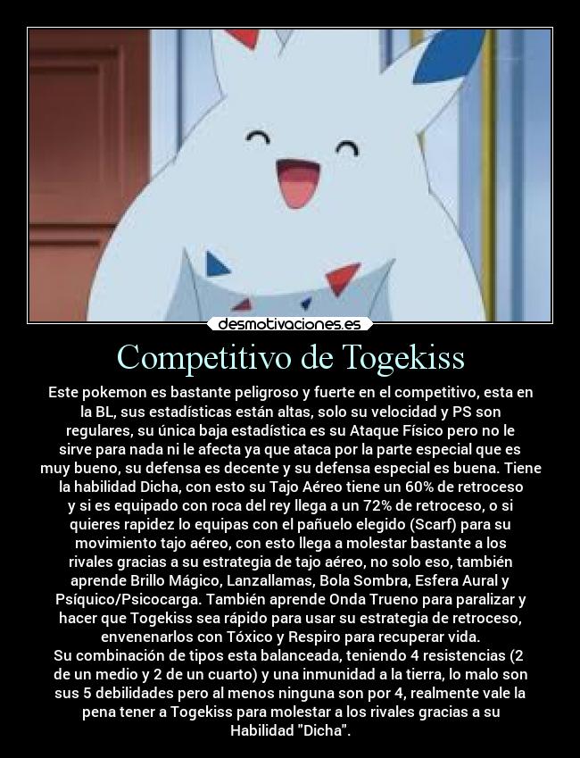 Competitivo de Togekiss - Este pokemon es bastante peligroso y fuerte en el competitivo, esta en
la BL, sus estadísticas están altas, solo su velocidad y PS son
regulares, su única baja estadística es su Ataque Físico pero no le
sirve para nada ni le afecta ya que ataca por la parte especial que es
muy bueno, su defensa es decente y su defensa especial es buena. Tiene
la habilidad Dicha, con esto su Tajo Aéreo tiene un 60% de retroceso
y si es equipado con roca del rey llega a un 72% de retroceso, o si
quieres rapidez lo equipas con el pañuelo elegido (Scarf) para su
movimiento tajo aéreo, con esto llega a molestar bastante a los
rivales gracias a su estrategia de tajo aéreo, no solo eso, también
aprende Brillo Mágico, Lanzallamas, Bola Sombra, Esfera Aural y
Psíquico/Psicocarga. También aprende Onda Trueno para paralizar y
hacer que Togekiss sea rápido para usar su estrategia de retroceso,
envenenarlos con Tóxico y Respiro para recuperar vida.
Su combinación de tipos esta balanceada, teniendo 4 resistencias (2 
de un medio y 2 de un cuarto) y una inmunidad a la tierra, lo malo son
sus 5 debilidades pero al menos ninguna son por 4, realmente vale la
pena tener a Togekiss para molestar a los rivales gracias a su
Habilidad Dicha.