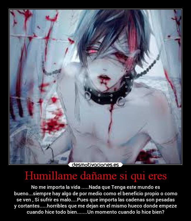 Humillame dañame si qui eres - No me importa la vida .....Nada que Tenga este mundo es
bueno...siempre hay algo de por medio como el beneficio propio o como
se ven , Si sufrir es malo....Pues que importa las cadenas son pesadas
y cortantes.....horribles que me dejan en el mismo hueco donde empeze
cuando hice todo bien.......Un momento cuando lo hice bien?