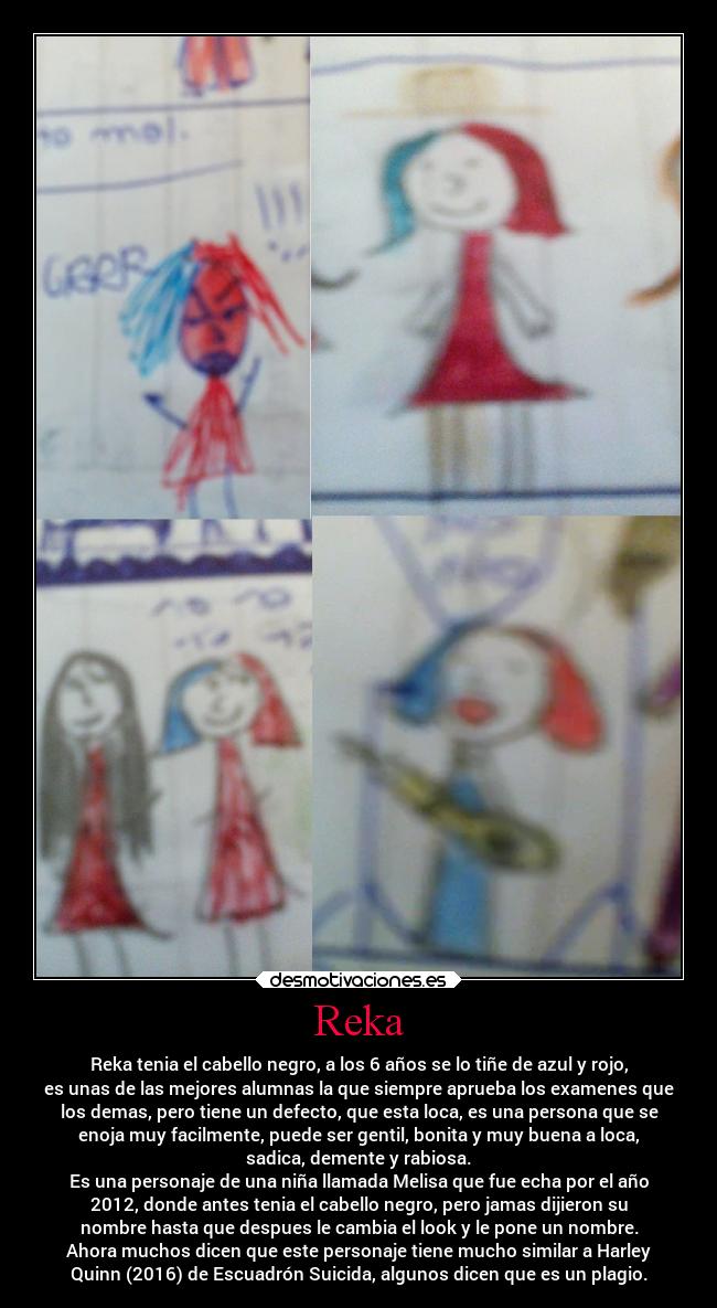 Reka - Reka tenia el cabello negro, a los 6 años se lo tiñe de azul y rojo,
es unas de las mejores alumnas la que siempre aprueba los examenes que
los demas, pero tiene un defecto, que esta loca, es una persona que se
enoja muy facilmente, puede ser gentil, bonita y muy buena a loca,
sadica, demente y rabiosa.
Es una personaje de una niña llamada Melisa que fue echa por el año
2012, donde antes tenia el cabello negro, pero jamas dijieron su
nombre hasta que despues le cambia el look y le pone un nombre.
Ahora muchos dicen que este personaje tiene mucho similar a Harley
Quinn (2016) de Escuadrón Suicida, algunos dicen que es un plagio.