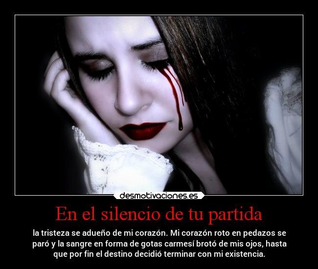 En el silencio de tu partida - la tristeza se adueño de mi corazón. Mi corazón roto en pedazos se
paró y la sangre en forma de gotas carmesí brotó de mis ojos, hasta
que por fin el destino decidió terminar con mi existencia.