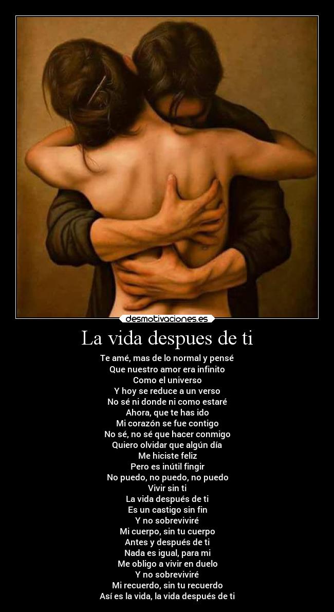La vida despues de ti - Te amé, mas de lo normal y pensé
Que nuestro amor era infinito
Como el universo
Y hoy se reduce a un verso
No sé ni donde ni como estaré
Ahora, que te has ido
Mi corazón se fue contigo
No sé, no sé que hacer conmigo
Quiero olvidar que algún día
Me hiciste feliz
Pero es inútil fingir
No puedo, no puedo, no puedo
Vivir sin ti
La vida después de ti
Es un castigo sin fin
Y no sobreviviré
Mi cuerpo, sin tu cuerpo
Antes y después de ti
Nada es igual, para mi
Me obligo a vivir en duelo
Y no sobreviviré
Mi recuerdo, sin tu recuerdo
Así es la vida, la vida después de ti