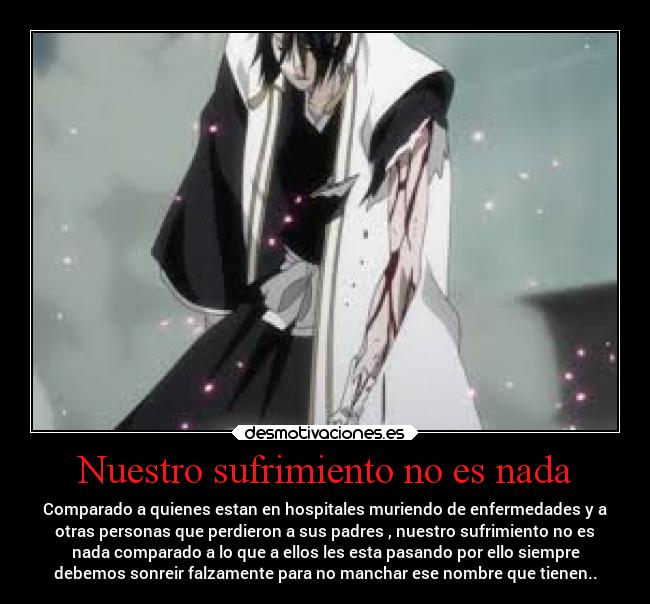 Nuestro sufrimiento no es nada - Comparado a quienes estan en hospitales muriendo de enfermedades y a
otras personas que perdieron a sus padres , nuestro sufrimiento no es
nada comparado a lo que a ellos les esta pasando por ello siempre
debemos sonreir falzamente para no manchar ese nombre que tienen..