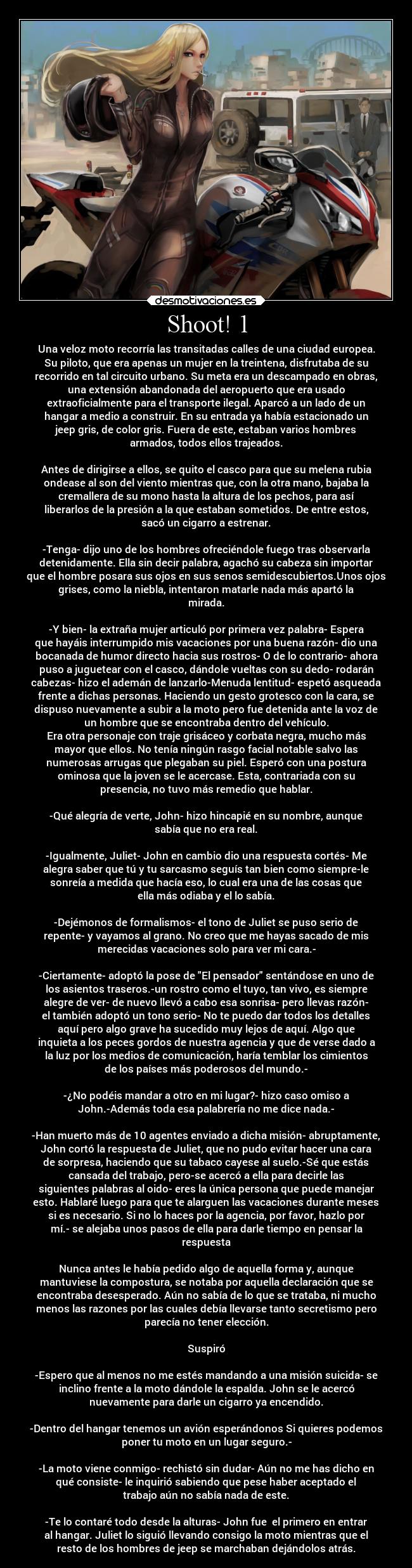 Shoot! 1 - Una veloz moto recorría las transitadas calles de una ciudad europea.
Su piloto, que era apenas un mujer en la treintena, disfrutaba de su
recorrido en tal circuito urbano. Su meta era un descampado en obras,
una extensión abandonada del aeropuerto que era usado
extraoficialmente para el transporte ilegal. Aparcó a un lado de un
hangar a medio a construir. En su entrada ya había estacionado un
jeep gris, de color gris. Fuera de este, estaban varios hombres
armados, todos ellos trajeados.

Antes de dirigirse a ellos, se quito el casco para que su melena rubia
ondease al son del viento mientras que, con la otra mano, bajaba la
cremallera de su mono hasta la altura de los pechos, para así
liberarlos de la presión a la que estaban sometidos. De entre estos,
sacó un cigarro a estrenar.

-Tenga- dijo uno de los hombres ofreciéndole fuego tras observarla
detenidamente. Ella sin decir palabra, agachó su cabeza sin importar
que el hombre posara sus ojos en sus senos semidescubiertos.Unos ojos
grises, como la niebla, intentaron matarle nada más apartó la
mirada.

-Y bien- la extraña mujer articuló por primera vez palabra- Espera
que hayáis interrumpido mis vacaciones por una buena razón- dio una
bocanada de humor directo hacia sus rostros- O de lo contrario- ahora
puso a juguetear con el casco, dándole vueltas con su dedo- rodarán
cabezas- hizo el ademán de lanzarlo-Menuda lentitud- espetó asqueada
frente a dichas personas. Haciendo un gesto grotesco con la cara, se
dispuso nuevamente a subir a la moto pero fue detenida ante la voz de
un hombre que se encontraba dentro del vehículo.
Era otra personaje con traje grisáceo y corbata negra, mucho más
mayor que ellos. No tenía ningún rasgo facial notable salvo las
numerosas arrugas que plegaban su piel. Esperó con una postura
ominosa que la joven se le acercase. Esta, contrariada con su
presencia, no tuvo más remedio que hablar.

-Qué alegría de verte, John- hizo hincapié en su nombre, aunque
sabía que no era real.

-Igualmente, Juliet- John en cambio dio una respuesta cortés- Me
alegra saber que tú y tu sarcasmo seguís tan bien como siempre-le
sonreía a medida que hacía eso, lo cual era una de las cosas que
ella más odiaba y el lo sabía.

-Dejémonos de formalismos- el tono de Juliet se puso serio de
repente- y vayamos al grano. No creo que me hayas sacado de mis
merecidas vacaciones solo para ver mi cara.-

-Ciertamente- adoptó la pose de El pensador sentándose en uno de
los asientos traseros.-un rostro como el tuyo, tan vivo, es siempre
alegre de ver- de nuevo llevó a cabo esa sonrisa- pero llevas razón-
el también adoptó un tono serio- No te puedo dar todos los detalles
aquí pero algo grave ha sucedido muy lejos de aquí. Algo que
inquieta a los peces gordos de nuestra agencia y que de verse dado a
la luz por los medios de comunicación, haría temblar los cimientos
de los países más poderosos del mundo.-

-¿No podéis mandar a otro en mi lugar?- hizo caso omiso a
John.-Además toda esa palabrería no me dice nada.-

-Han muerto más de 10 agentes enviado a dicha misión- abruptamente,
John cortó la respuesta de Juliet, que no pudo evitar hacer una cara
de sorpresa, haciendo que su tabaco cayese al suelo.-Sé que estás
cansada del trabajo, pero-se acercó a ella para decirle las
siguientes palabras al oido- eres la única persona que puede manejar
esto. Hablaré luego para que te alarguen las vacaciones durante meses
si es necesario. Si no lo haces por la agencia, por favor, hazlo por
mí.- se alejaba unos pasos de ella para darle tiempo en pensar la
respuesta

Nunca antes le había pedido algo de aquella forma y, aunque
mantuviese la compostura, se notaba por aquella declaración que se
encontraba desesperado. Aún no sabía de lo que se trataba, ni mucho
menos las razones por las cuales debía llevarse tanto secretismo pero
parecía no tener elección.

Suspiró

-Espero que al menos no me estés mandando a una misión suicida- se
inclino frente a la moto dándole la espalda. John se le acercó
nuevamente para darle un cigarro ya encendido.

-Dentro del hangar tenemos un avión esperándonos Si quieres podemos
poner tu moto en un lugar seguro.-

-La moto viene conmigo- rechistó sin dudar- Aún no me has dicho en
qué consiste- le inquirió sabiendo que pese haber aceptado el
trabajo aún no sabía nada de este.

-Te lo contaré todo desde la alturas- John fue  el primero en entrar
al hangar. Juliet lo siguió llevando consigo la moto mientras que el
resto de los hombres de jeep se marchaban dejándolos atrás.
