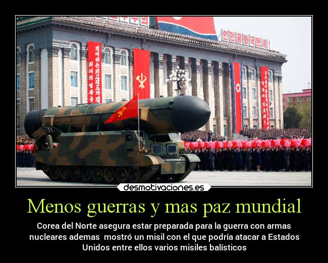 Menos guerras y mas paz mundial - Corea del Norte asegura estar preparada para la guerra con armas
nucleares ademas mostró un misil con el que podría atacar a Estados
Unidos entre ellos varios misiles balísticos