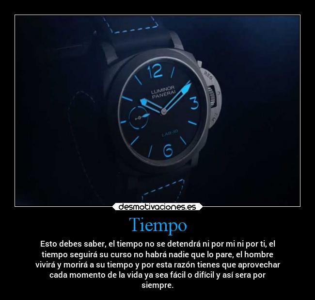 Tiempo - Esto debes saber, el tiempo no se detendrá ni por mi ni por ti, el
tiempo seguirá su curso no habrá nadie que lo pare, el hombre
vivirá y morirá a su tiempo y por esta razón tienes que aprovechar
cada momento de la vida ya sea fácil o difícil y así sera por
siempre.