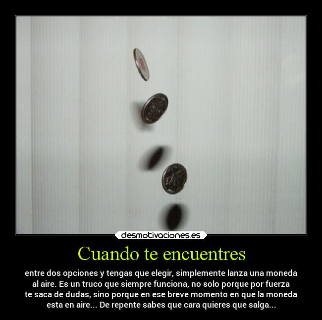 Cuando te encuentres - entre dos opciones y tengas que elegir, simplemente lanza una moneda
al aire. Es un truco que siempre funciona, no solo porque por fuerza
te saca de dudas, sino porque en ese breve momento en que la moneda
esta en aire... De repente sabes que cara quieres que salga...