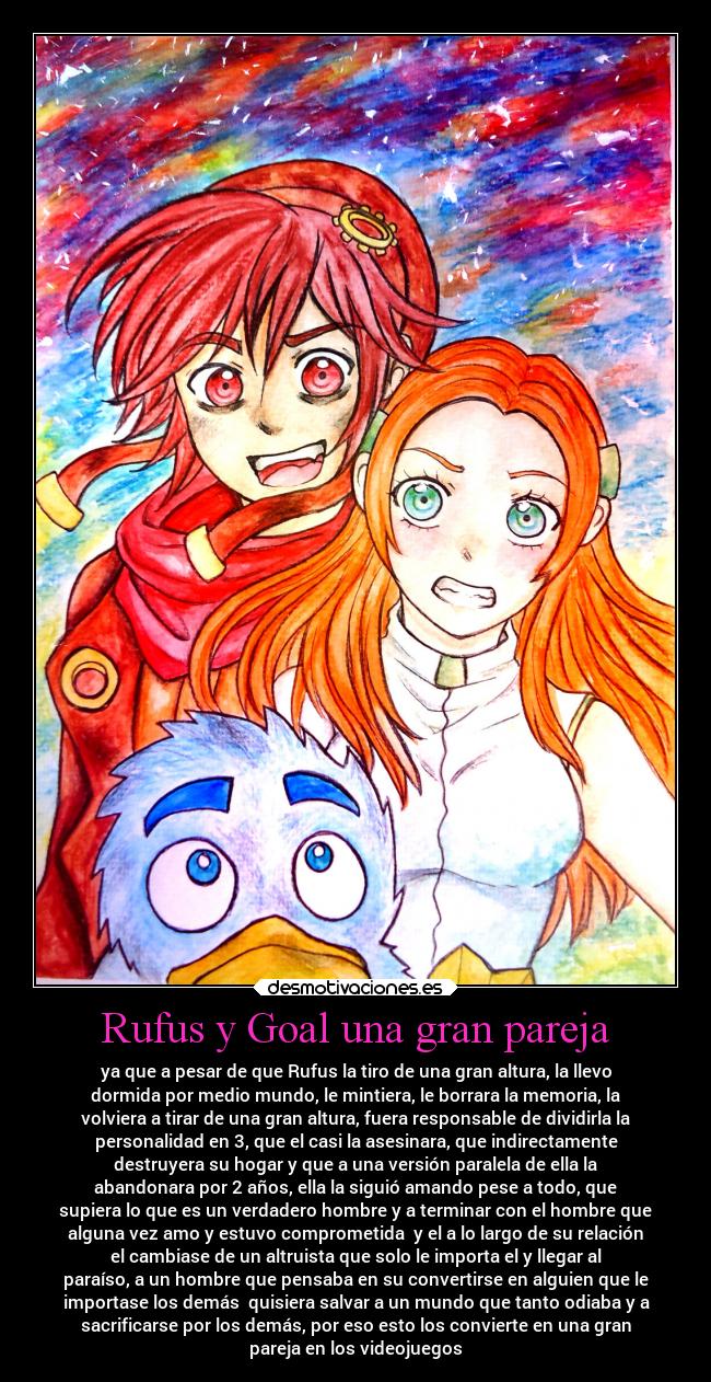 Rufus y Goal una gran pareja - ya que a pesar de que Rufus la tiro de una gran altura, la llevo
dormida por medio mundo, le mintiera, le borrara la memoria, la
volviera a tirar de una gran altura, fuera responsable de dividirla la
personalidad en 3, que el casi la asesinara, que indirectamente
destruyera su hogar y que a una versión paralela de ella la
abandonara por 2 años, ella la siguió amando pese a todo, que
supiera lo que es un verdadero hombre y a terminar con el hombre que
alguna vez amo y estuvo comprometida  y el a lo largo de su relación
el cambiase de un altruista que solo le importa el y llegar al
paraíso, a un hombre que pensaba en su convertirse en alguien que le
importase los demás  quisiera salvar a un mundo que tanto odiaba y a
sacrificarse por los demás, por eso esto los convierte en una gran
pareja en los videojuegos