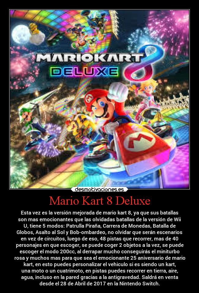 Mario Kart 8 Deluxe - Esta vez es la versión mejorada de mario kart 8, ya que sus batallas
son mas emocionantes que las olvidadas batallas de la versión de Wii
U, tiene 5 modos: Patrulla Piraña, Carrera de Monedas, Batalla de
Globos, Asalto al Sol y Bob-ombardeo, no olvidar que serán escenarios
en vez de circuitos, luego de eso, 48 pistas que recorrer, mas de 40
personajes en que escoger, se puede coger 2 objetos a la vez, se puede
escoger el modo 200cc, al derrapar mucho conseguirás el miniturbo
rosa y muchos mas para que sea el emocionante 25 aniversario de mario
kart, en esto puedes personalizar el vehiculo si es siendo un kart,
una moto o un cuatrimoto, en pistas puedes recorrer en tierra, aire,
agua, incluso en la pared gracias a la antigravedad. Saldrá en venta
desde el 28 de Abril de 2017 en la Nintendo Switch.