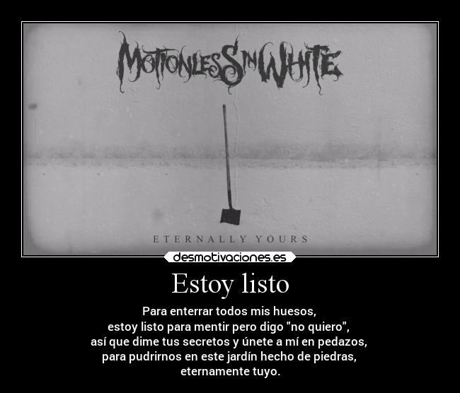 Estoy listo - Para enterrar todos mis huesos, 
estoy listo para mentir pero digo no quiero, 
así que dime tus secretos y únete a mí en pedazos, 
para pudrirnos en este jardín hecho de piedras, 
eternamente tuyo.
