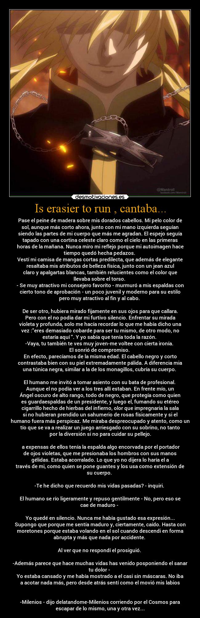 Is erasier to run , cantaba... - Pase el peine de madera sobre mis dorados cabellos. Mi pelo color de
sol, aunque más corto ahora, junto con mi mano izquierda seguían
siendo las partes de mi cuerpo que más me agradan. El espejo seguía
tapado con una cortina celeste claro como el cielo en las primeras
horas de la mañana. Nunca miro mi reflejo porque mi autoimagen hace
tiempo quedó hecha pedazos. 
Vestí mi camisa de mangas cortas predilecta, que además de elegante
resaltaba mis atributos de belleza física, junto con un jean azul
claro y apalgartas blancas, también relucientes como el color que
llevaba sobre el torso. 
- Se muy atractivo mi consejero favorito - murmuró a mis espaldas con
cierto tono de aprobación - un poco juvenil y moderno para su estilo
pero muy atractivo al fin y al cabo. 

De ser otro, hubiera mirado fijamente en sus ojos para que callara.
Pero con el no podía dar mi furtivo silencio. Enfrentar su mirada
violeta y profunda, solo me hacía recordar lo que me había dicho una
vez :eres demasiado cobarde para ser tu mismo, de otro modo, no
estaría aquí . Y yo sabía que tenía toda la razón. 
-Vaya, tu también te ves muy joven-me voltee con cierta ironía. 
El sonrió de compromiso. 
En efecto, parecíamos de la misma edad. El cabello negro y corto
contrastaba bien con su piel extremadamente pálida. A diferencia mia
una túnica negra, similar a la de los monagillos, cubría su cuerpo. 

El humano me invitó a tomar asiento con su bata de profesional. 
Aunque el no podía ver a los tres allí estaban. En frente mío, un
Ángel oscuro de alto rango, todo de negro, que protegía como quien
es guardaespaldas de un presidente, y luego el, fumando su etéreo
cigarrillo hecho de hierbas del infierno, olor que impregnaria la sala
si no hubieran prendido un sahumerio de rosas físicamente y si el
humano fuera más perspicaz. Me miraba despreocupado y atento, como un
tío que se va a realizar un juego arriesgado con su sobrino, no tanto
por la diversión si no para cuidar su pellejo.

 a expensas de ellos tenía la espalda algo encorvada por el portador
de ojos violetas, que me presionaba los hombros con sus manos
gélidas. Estaba acorralado. Lo que yo no dijera lo haría el a
través de mi, como quien se pone guantes y los usa como extensión de
su cuerpo. 

-Te he dicho que recuerdo mis vidas pasadas? - inquiri. 

El humano se río ligeramente y repuso gentilmente - No, pero eso se
cae de maduro - 

Yo quedé en silencio. Nunca me había gustado esa expresión...
Supongo que porque me sentía maduro y, ciertamente, caído. Hasta con
moretones porque estaba volando en el sol cuando descendi en forma
abrupta y más que nada por accidente. 

Al ver que no respondí el prosiguió. 

-Además parece que hace muchas vidas has venido posponiendo el sanar
tu dolor - 
Yo estaba cansado y me había mostrado a el casi sin máscaras. No iba
a acotar nada más, pero desde atrás sentí como el movió mis labios


-Milenios - dijo delatandome-Milenios corriendo por el Cosmos para
escapar de lo mismo, una y otra vez...