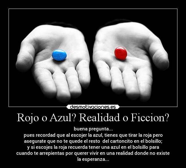 Rojo o Azul? Realidad o Ficcion? - buena pregunta...
pues recordad que al escojer la azul, tienes que tirar la roja pero
asegurate que no te quede el resto del cartoncito en el bolsillo;
y si escojes la roja recuerda tener una azul en el bolsillo para
cuando te arrepientas por querer vivir en una realidad donde no existe
la esperanza...