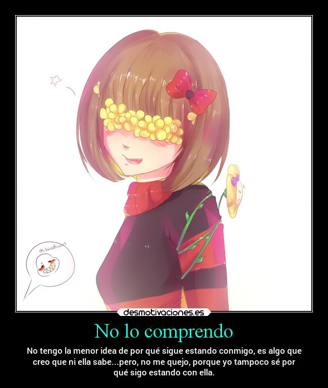 No lo comprendo - No tengo la menor idea de por qué sigue estando conmigo, es algo que
creo que ni ella sabe...pero, no me quejo, porque yo tampoco sé por
qué sigo estando con ella.