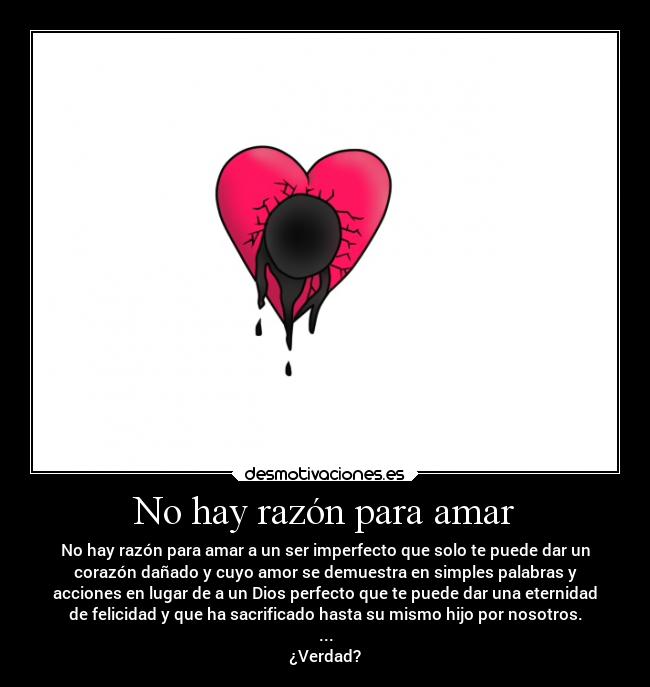 No hay razón para amar - No hay razón para amar a un ser imperfecto que solo te puede dar un
corazón dañado y cuyo amor se demuestra en simples palabras y
acciones en lugar de a un Dios perfecto que te puede dar una eternidad
de felicidad y que ha sacrificado hasta su mismo hijo por nosotros.
...
¿Verdad?