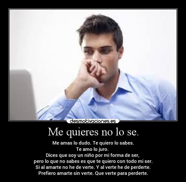 Me quieres no lo se. - Me amas lo dudo. Te quiero lo sabes.
Te amo lo juro.
Dices que soy un niño por mi forma de ser,
pero lo que no sabes es que te quiero con todo mi ser.
Si al amarte no he de verte. Y al verte he de perderte.
Prefiero amarte sin verte. Que verte para perderte.