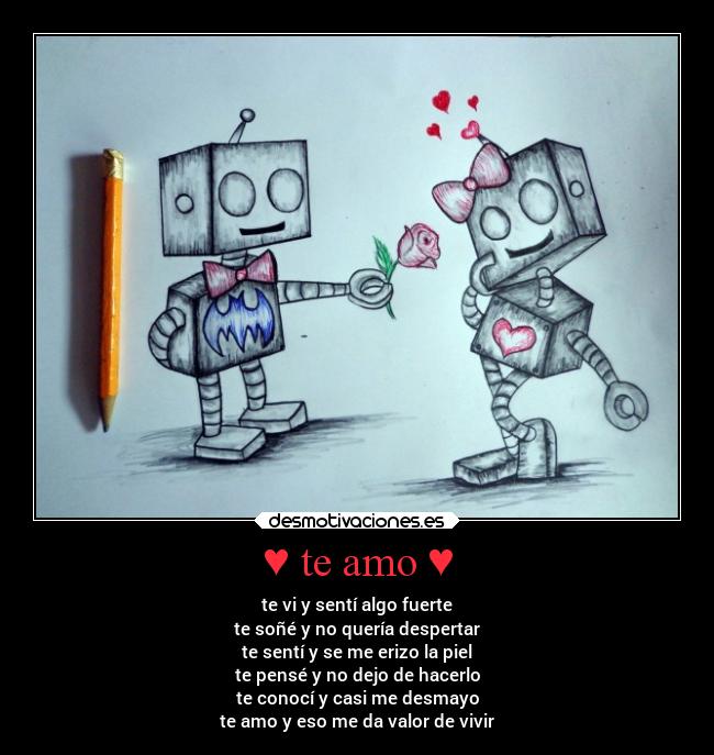 ♥ te amo ♥ - te vi y sentí algo fuerte
te soñé y no quería despertar
te sentí y se me erizo la piel
te pensé y no dejo de hacerlo
te conocí y casi me desmayo
te amo y eso me da valor de vivir
