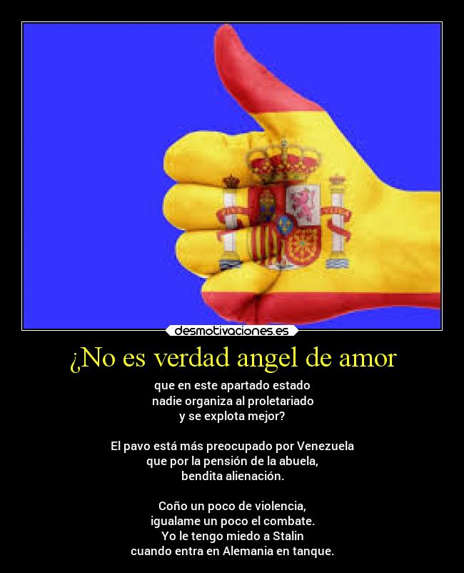 ¿No es verdad angel de amor - que en este apartado estado
nadie organiza al proletariado
y se explota mejor?

El pavo está más preocupado por Venezuela
que por la pensión de la abuela,
bendita alienación.

Coño un poco de violencia,
igualame un poco el combate.
Yo le tengo miedo a Stalin
cuando entra en Alemania en tanque.