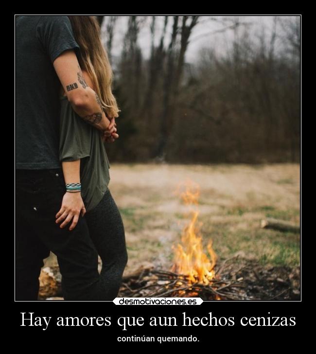 Hay amores que aun hechos cenizas - continúan quemando.