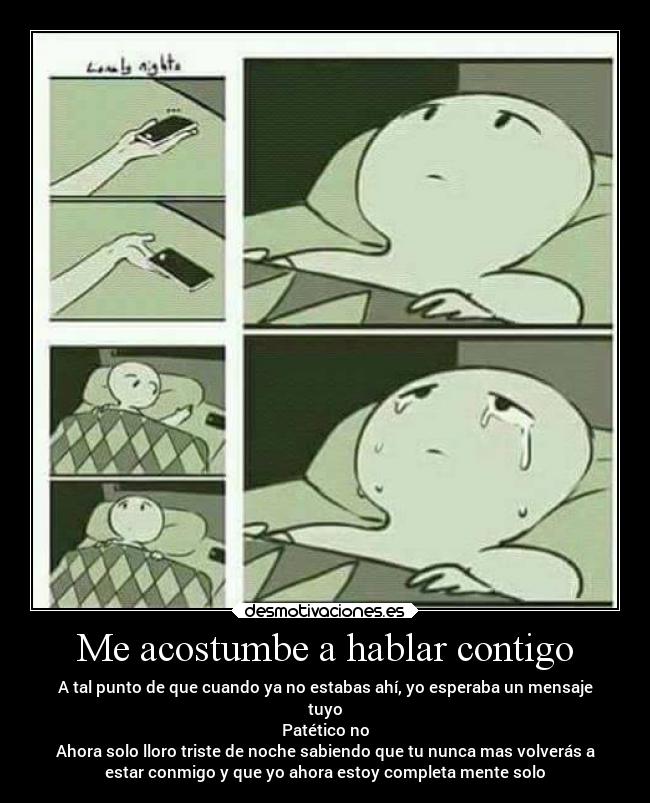 Me acostumbe a hablar contigo - A tal punto de que cuando ya no estabas ahí, yo esperaba un mensaje
tuyo
Patético no
Ahora solo lloro triste de noche sabiendo que tu nunca mas volverás a
estar conmigo y que yo ahora estoy completa mente solo