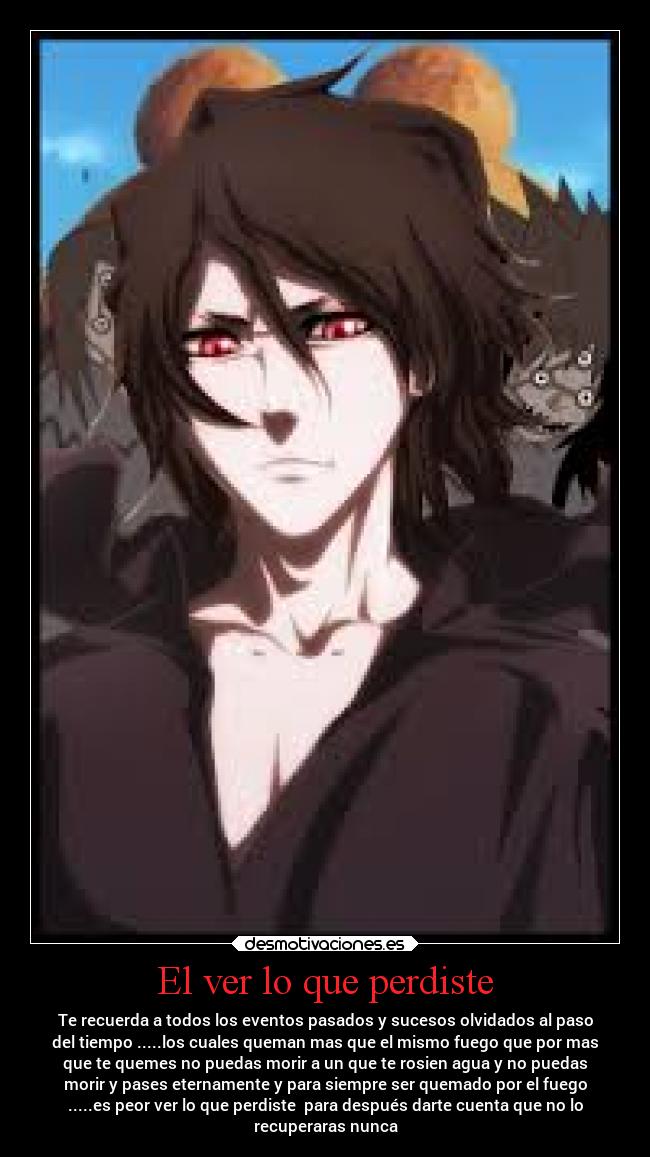 El ver lo que perdiste - Te recuerda a todos los eventos pasados y sucesos olvidados al paso
del tiempo .....los cuales queman mas que el mismo fuego que por mas
que te quemes no puedas morir a un que te rosien agua y no puedas
morir y pases eternamente y para siempre ser quemado por el fuego
.....es peor ver lo que perdiste  para después darte cuenta que no lo
recuperaras nunca