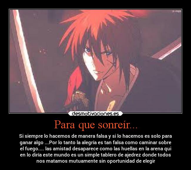 Para que sonreír... - Si siempre lo hacemos de manera falsa y si lo hacemos es solo para
ganar algo ...Por lo tanto la alegría es tan falsa como caminar sobre
el fuego.... las amistad desaparece como las huellas en la arena qui
en lo diría este mundo es un simple tablero de ajedrez donde todos
nos matamos mutuamente sin oportunidad de elegir