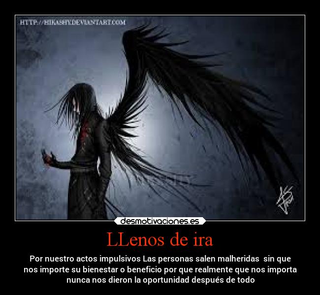 LLenos de ira - Por nuestro actos impulsivos Las personas salen malheridas  sin que
nos importe su bienestar o beneficio por que realmente que nos importa
nunca nos dieron la oportunidad después de todo