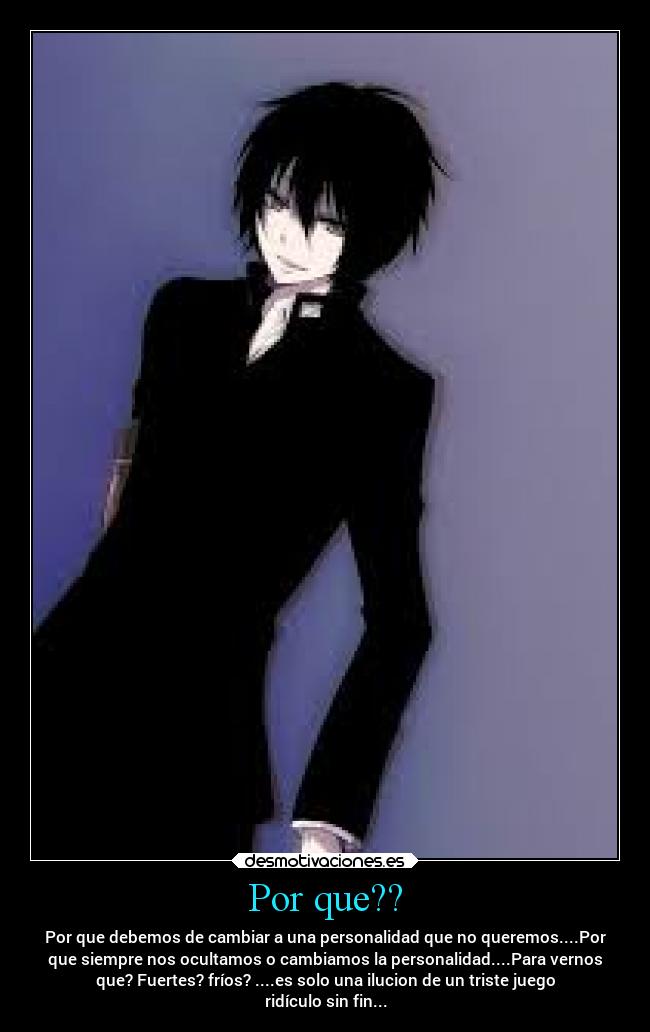 Por que?? - Por que debemos de cambiar a una personalidad que no queremos....Por
que siempre nos ocultamos o cambiamos la personalidad....Para vernos
que? Fuertes? fríos? ....es solo una ilucion de un triste juego
ridículo sin fin...