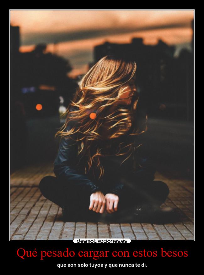 Qué pesado cargar con estos besos - que son solo tuyos y que nunca te di.