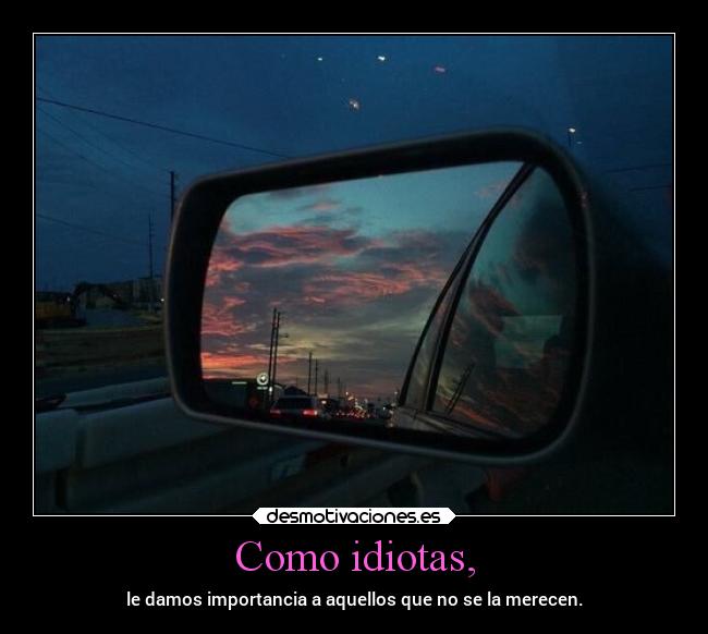 Como idiotas, - le damos importancia a aquellos que no se la merecen.