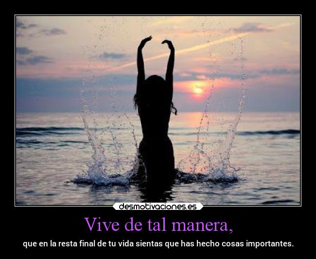 Vive de tal manera, - que en la resta final de tu vida sientas que has hecho cosas importantes.