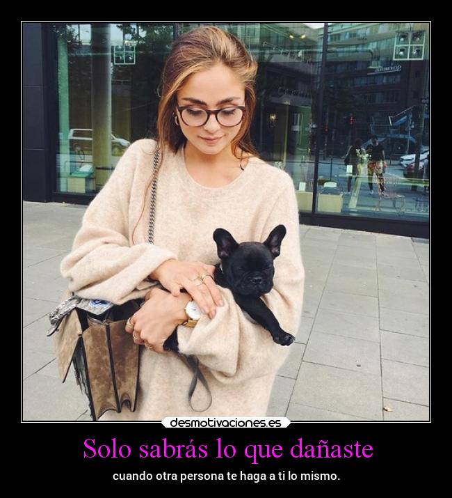 Solo sabrás lo que dañaste - cuando otra persona te haga a ti lo mismo.