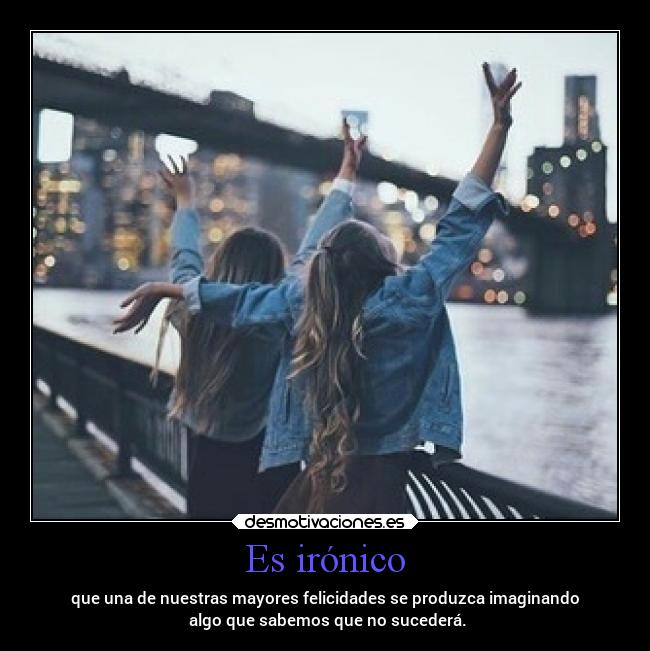 Es irónico - que una de nuestras mayores felicidades se produzca imaginando
 algo que sabemos que no sucederá.