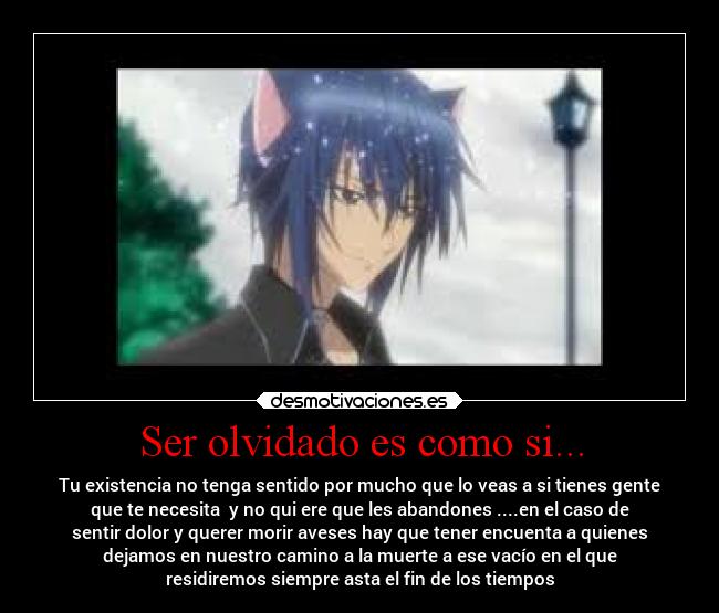 Ser olvidado es como si... - Tu existencia no tenga sentido por mucho que lo veas a si tienes gente
que te necesita  y no qui ere que les abandones ....en el caso de
sentir dolor y querer morir aveses hay que tener encuenta a quienes
dejamos en nuestro camino a la muerte a ese vacío en el que
residiremos siempre asta el fin de los tiempos