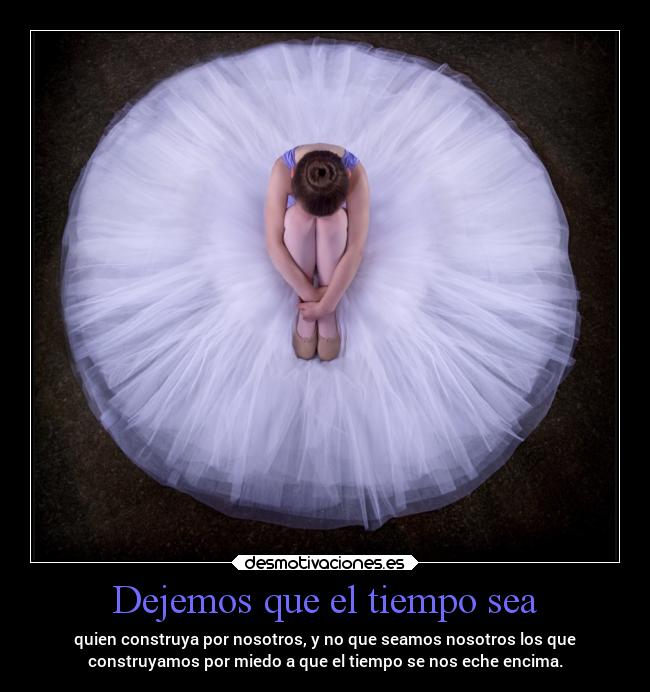 Dejemos que el tiempo sea - quien construya por nosotros, y no que seamos nosotros los que
construyamos por miedo a que el tiempo se nos eche encima.