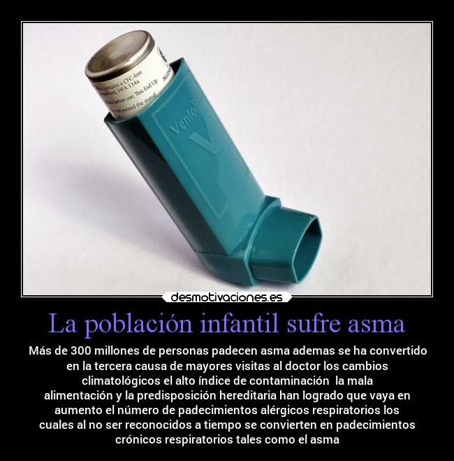 La población infantil sufre asma - Más de 300 millones de personas padecen asma ademas se ha convertido
en la tercera causa de mayores visitas al doctor los cambios
climatológicos el alto índice de contaminación  la mala
alimentación y la predisposición hereditaria han logrado que vaya en
aumento el número de padecimientos alérgicos respiratorios los
cuales al no ser reconocidos a tiempo se convierten en padecimientos
crónicos respiratorios tales como el asma