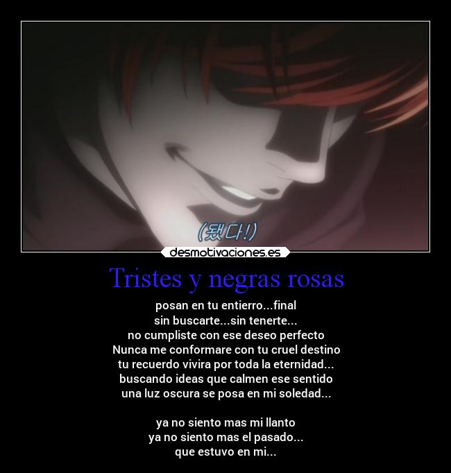 Tristes y negras rosas - posan en tu entierro...final
sin buscarte...sin tenerte...
no cumpliste con ese deseo perfecto
Nunca me conformare con tu cruel destino
tu recuerdo vivira por toda la eternidad...
buscando ideas que calmen ese sentido
una luz oscura se posa en mi soledad...

ya no siento mas mi llanto
ya no siento mas el pasado...
que estuvo en mi...