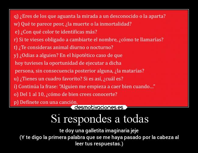 Si respondes a todas - te doy una galletita imaginaria jeje
(Y te digo la primera palabra que se me haya pasado por la cabeza al
leer tus respuestas.)