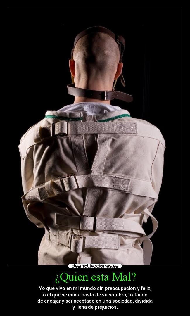 ¿Quien esta Mal? - Yo que vivo en mi mundo sin preocupación y feliz,
o el que se cuida hasta de su sombra, tratando
de encajar y ser aceptado en una sociedad, dividida
y llena de prejuicios.