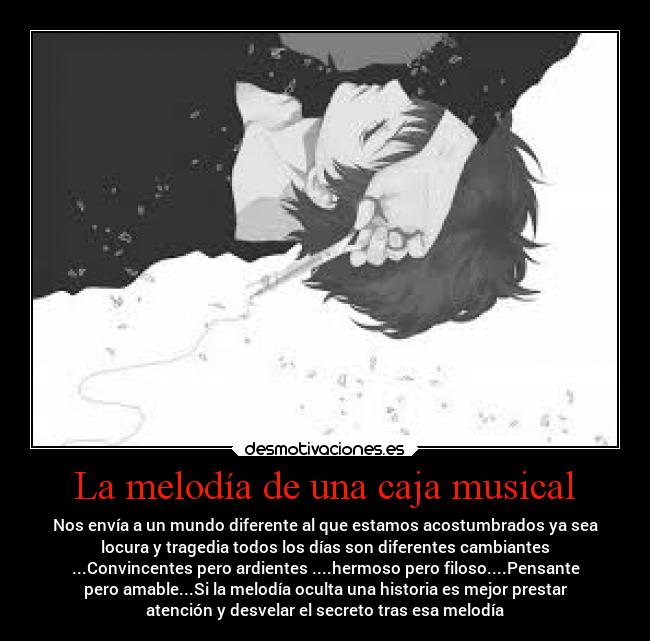La melodía de una caja musical - Nos envía a un mundo diferente al que estamos acostumbrados ya sea
locura y tragedia todos los días son diferentes cambiantes
...Convincentes pero ardientes ....hermoso pero filoso....Pensante
pero amable...Si la melodía oculta una historia es mejor prestar
atención y desvelar el secreto tras esa melodía