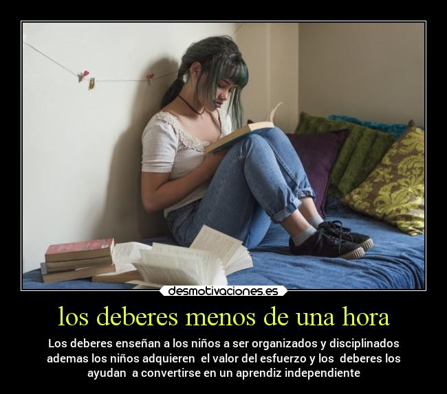 los deberes menos de una hora - Los deberes enseñan a los niños a ser organizados y disciplinados
ademas los niños adquieren el valor del esfuerzo y los deberes los
ayudan a convertirse en un aprendiz independiente