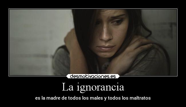 La ignorancia - es la madre de todos los males y todos los maltratos