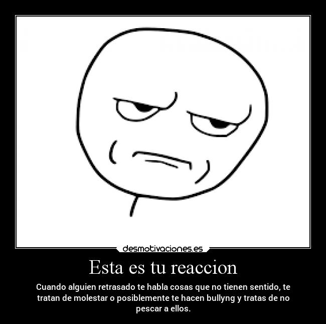 Esta es tu reaccion - Cuando alguien retrasado te habla cosas que no tienen sentido, te
tratan de molestar o posiblemente te hacen bullyng y tratas de no
pescar a ellos.