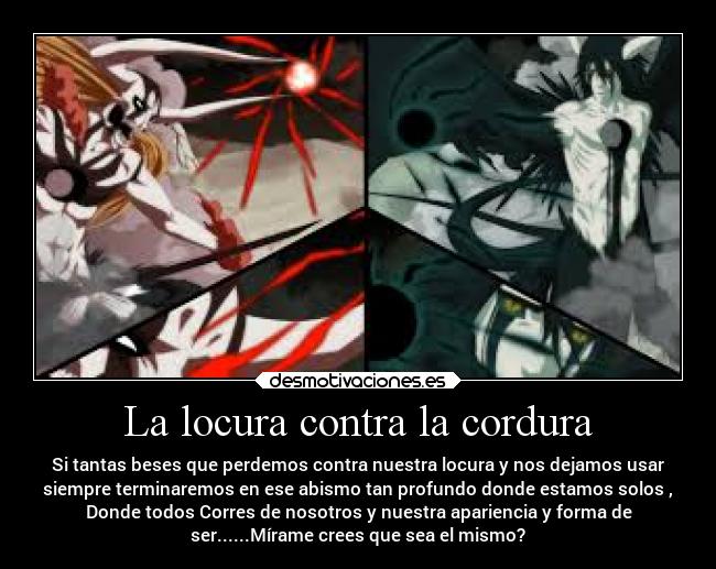 La locura contra la cordura - Si tantas beses que perdemos contra nuestra locura y nos dejamos usar
siempre terminaremos en ese abismo tan profundo donde estamos solos ,
Donde todos Corres de nosotros y nuestra apariencia y forma de
ser......Mírame crees que sea el mismo?