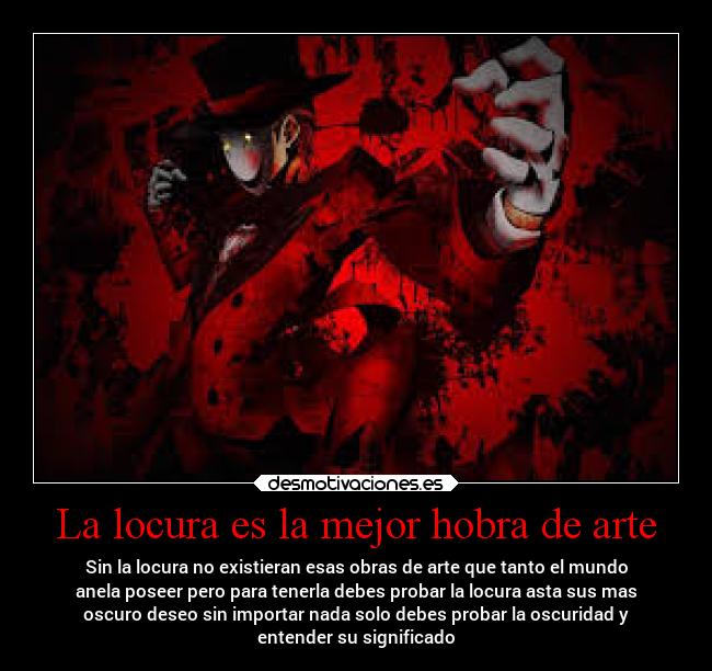 La locura es la mejor hobra de arte - Sin la locura no existieran esas obras de arte que tanto el mundo
anela poseer pero para tenerla debes probar la locura asta sus mas
oscuro deseo sin importar nada solo debes probar la oscuridad y
entender su significado