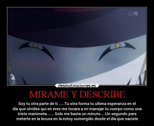 MIRAME Y DESCRIBE - Soy tu otra parte de ti .....Tu otra forma tu ultima esperanza en el
día que olvides qui en eres me tocara a mi manejar tu cuerpo como una
triste marioneta...... Solo me basta un minuto....Un segundo para
meterte en la locura en la estoy sumergido desde el día que naciste