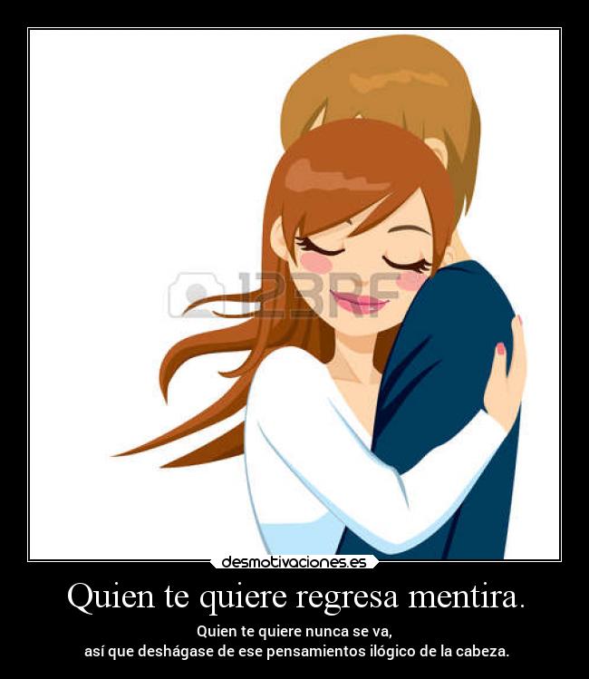 Quien te quiere regresa mentira. - Quien te quiere nunca se va,
así que deshágase de ese pensamientos ilógico de la cabeza.